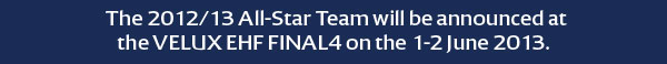 The 2012/13 All-Star Team will be announced at
the VELUX EHF FINAL4 on the 1-2 June 2013.